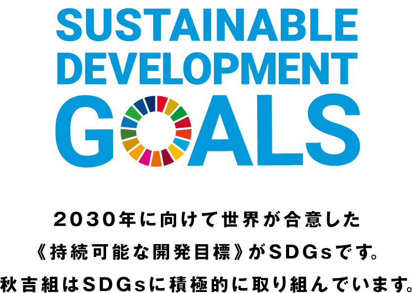 2030年に向けて世界が合意した《持続可能な開発目標》がSDGsです。秋吉組はSDGsに積極的に取り組んでいます。